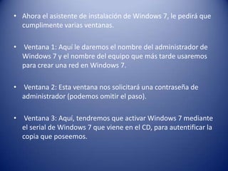 • Ahora el asistente de instalación de Windows 7, le pedirá que
cumplimente varias ventanas.
• Ventana 1: Aquí le daremos el nombre del administrador de
Windows 7 y el nombre del equipo que más tarde usaremos
para crear una red en Windows 7.
• Ventana 2: Esta ventana nos solicitará una contraseña de
administrador (podemos omitir el paso).
• Ventana 3: Aquí, tendremos que activar Windows 7 mediante
el serial de Windows 7 que viene en el CD, para autentificar la
copia que poseemos.
 