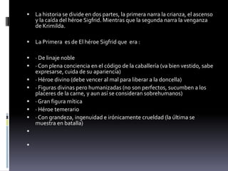  La historia se divide en dos partes, la primera narra la crianza, el ascenso
y la caída del héroe Sigfrid. Mientras que la segunda narra la venganza
de Krimilda.
 La Primera es de El héroe Sigfrid que era :
 · De linaje noble
 · Con plena conciencia en el código de la caballería (va bien vestido, sabe
expresarse, cuida de su apariencia)
 · Héroe divino (debe vencer al mal para liberar a la doncella)
 · Figuras divinas pero humanizadas (no son perfectos, sucumben a los
placeres de la carne, y aun así se consideran sobrehumanos)
 · Gran figura mítica
 · Héroe temerario
 · Con grandeza, ingenuidad e irónicamente crueldad (la última se
muestra en batalla)


 