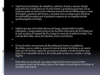  Sigfrid es el prototipo de caballero, valiente, fuerte y astuto. Desde
pequeño fue criado para ser el más fuerte y grandioso guerrero. En la
primera parte se narra cómo obtiene el tesoro de los Nibelungos y mata
al Dragón, guardian del tesoro, y se baña con su sangre para volverse
invulnerable (excepto por el pequeño espacio en su espalda donde
queda pegada una hoja).

 Sigfrid rescata a Krimilda del aro de fuego, donde Odín la había
castigado, y luego pelea junto al rey Gunther (hermano de Krimilda) por
lo que se gana el respeto de él y luego la mano de la bella Krimilda.Y es
cuando Brunilda, reyna de Islandia, entra a la historia.

 El rey Gunther se enamora de Brunilda pero tiene un problema.
Brunilda, una ex-valkiria, posee la fuerza de doce hombres y se casará
solo con el hombre capaz de vencerla en batalla.Viendo Gunther que
para él es imposible vencer a Brunilda pide ayuda a su cuñado y amigo
Sigfrid.

Este idea con ayuda de una capa mágica la forma en que Gunther
consiga la mano de Brunilda, quien cree haber encontrado en Gunther al
hombre más fuerte.
 