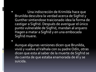  Una indiscreción de Krimilda hace que
Brunilda descubra la verdad acerca de Sigfrid y
Gunther sintiendose traicionado idea la forma de
castigar a Sigfrid. Después de averiguar el único
punto vulnerable de Sigfrid, mandan al arquero
Hagen a matar a Sigfrid y en una embocada
Sigfrid muere.

Aunque algunas versiones dicen que Brunilda,
vivió y vuelve alValhala con su padre Odín, otras
dicen que esta al saber de la muerte de Sigfrid se
da cuenta de que estaba enamorada de él y se
suicida.
 