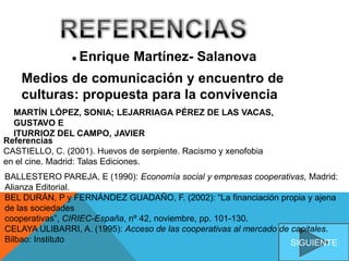 ● Enrique Martínez- Salanova
Medios de comunicación y encuentro de
culturas: propuesta para la convivencia
Referencias
CASTIELLO, C. (2001). Huevos de serpiente. Racismo y xenofobia
en el cine. Madrid: Talas Ediciones.
SIGUIENTE
MARTÍN LÓPEZ, SONIA; LEJARRIAGA PÉREZ DE LAS VACAS,
GUSTAVO E
ITURRIOZ DEL CAMPO, JAVIER
BALLESTERO PAREJA, E (1990): Economía social y empresas cooperativas, Madrid:
Alianza Editorial.
BEL DURÁN, P y FERNÁNDEZ GUADAÑO, F. (2002): “La financiación propia y ajena
de las sociedades
cooperativas”, CIRIEC-España, nº 42, noviembre, pp. 101-130.
CELAYA ULIBARRI, A. (1995): Acceso de las cooperativas al mercado de capitales.
Bilbao: Instituto
 