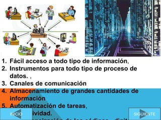 1. Fácil acceso a todo tipo de información,
2. Instrumentos para todo tipo de proceso de
datos. ,
3. Canales de comunicación
4. Almacenamiento de grandes cantidades de
información
5. Automatización de tareas,
6. Interactividad. SIGUIENTEINICIO
 