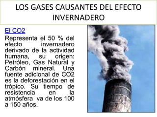 LOS GASES CAUSANTES DEL EFECTO
INVERNADERO
El CO2
Representa el 50 % del
efecto invernadero
derivado de la actividad
humana, su origen:
Petróleo, Gas Natural y
Carbón mineral. Una
fuente adicional de CO2
es la deforestación en el
trópico. Su tiempo de
resistencia en la
atmósfera va de los 100
a 150 años.
 