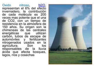 Oxido nitroso, N2O,
representan el 6% del efecto
invernadero, la contribución
de cada molécula es 200
veces mas potente que el una
de CO2, con un tiempo de
resistencia en la atmósfera de
150 años. Su origen son la
chimeneas de las centrales
energéticas que utilizan
carbón, tubos de escape de
automóviles y fertilizantes
nitrogenados usados en la
agricultura. Son los
responsables de la lluvia
ácida que afecta bosques,
lagos, ríos y cosechas
 