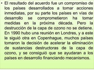 • El resultado del acuerdo fue un compromiso de
los países desarrollados a tomar acciones
inmediatas, por su parte los países en vías de
desarrollo se comprometieron ha tomar
medidas en la próxima década. Pero la
destrucción de la capa de ozono no se detiene.
En 1990 hubo una reunión en Londres, y a este
le siguió otra en Copenhague, muchos países
tomaron la decisión de acelerar la eliminación
de sustancias destructoras de la capa de
ozono, y se consiguió que se ayudaran a los
países en desarrollo financiando mecanismos.
 