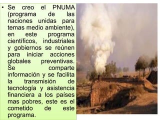 • Se creo el PNUMA
(programa de las
naciones unidas para
temas medio ambiente),
en este programa
científicos, industriales
y gobiernos se reúnen
para iniciar acciones
globales preventivas.
Se comparte
información y se facilita
la transmisión de
tecnología y asistencia
financiera a los países
mas pobres, este es el
cometido de este
programa.
 