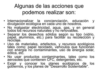 Algunas de las acciones que
podemos realizar son:
• Internacionalizar la concienciación, educación y
divulgación ecológica en cada uno de nosotros.
• No malgastar electricidad, agua, gas, y en general
todos los recursos naturales y no renovables.
• Separar los desechos sólidos según su tipo (vidrio,
papel, aluminios, etc.) para facilitar su recolección y
reciclaje.
• Uso de materiales, artefactos, y recursos ecológicos
tales como: papel reciclado, vehículos que funcionen
con energía no contaminantes, uso de energía solar,
eólica, etc.
• No usar productos contaminantes, tales como los
aerosoles que contienen CFC, detergentes, etc.
• Exigir y conocer los planes ecológicos de los
gobiernos, y los planes de "Desarrollo Sustentable".
 