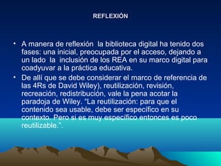 REFLEXIÓNREFLEXIÓN
• A manera de reflexión la biblioteca digital ha tenido dos
fases: una inicial, preocupada por el acceso, dejando a
un lado la inclusión de los REA en su marco digital para
coadyuvar a la práctica educativa.
• De allí que se debe considerar el marco de referencia de
las 4Rs de David Wiley), reutilización, revisión,
recreación, redistribución, vale la pena acotar la
paradoja de Wiley. “La reutilización: para que el
contenido sea usable, debe ser específico en su
contexto. Pero si es muy específico entonces es poco
reutilizable.”.
 