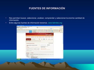 FUENTES DE INFORMACIÓNFUENTES DE INFORMACIÓN
• Nos permitan buscar, seleccionar, analizar, comprender y seleccionar la enorme cantidad de
información.
• Entre algunas fuentes de información tenemos. www.latindex.org
 