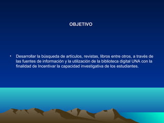 OBJETIVOOBJETIVO
• Desarrollar la búsqueda de artículos, revistas, libros entre otros, a través de
las fuentes de información y la utilización de la biblioteca digital UNA con la
finalidad de Incentivar la capacidad investigativa de los estudiantes.
 