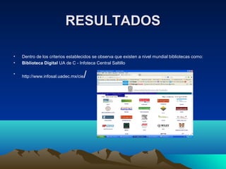 RESULTADOSRESULTADOS
• Dentro de los criterios establecidos se observa que existen a nivel mundial bibliotecas como:
• Biblioteca Digital UA de C - Infoteca Central Saltillo
•
http://www.infosal.uadec.mx/cie/
 