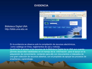 En la evidencia se observa solo la compilación de recursos electrónicos,
como catálogo en línea, reglamentos de uso y noticias.
Igualmente el acceso a los recursos de la Biblioteca Digital de la UNA aun cuando
permite desarrollar habilidades en el manejo de la información para el apoyo en la
adquisición de conocimiento, contando para ello con documentos e indexados de
una gran colección de recursos abiertos, con el propósito de apoyar los procesos de
enseñanza y aprendizaje.
EVIDENCIAEVIDENCIA
Biblioteca Digital UNA
http://biblo.una.edu.ve
 