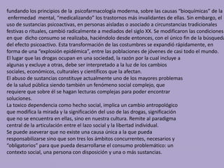 fundando los principios de la psicofarmacología moderna, sobre las causas “bioquímicas” de la
enfermedad mental, “medicalizando” los trastornos más invalidantes de ellas. Sin embargo, el
uso de sustancias psicoactivas, en personas aisladas o asociado a circunstancias tradicionales
festivas o rituales, cambió radicalmente a mediados del siglo XX. Se modificaron las condiciones
en que dicho consumo se realizaba, haciéndolo desde entonces, con el único fin de la búsqueda
del efecto psicoactivo. Esta transformación de las costumbres se expandió rápidamente, en
forma de una “explosión epidémica”, entre las poblaciones de jóvenes de casi todo el mundo.
El lugar que las drogas ocupan en una sociedad, la razón por la cual incluye a
algunas y excluye a otras, debe ser interpretado a la luz de los cambios
sociales, económicos, culturales y científicos que la afectan.
El abuso de sustancias constituye actualmente uno de los mayores problemas
de la salud pública siendo también un fenómeno social complejo, que
requiere que sobre él se hagan lecturas complejas para poder encontrar
soluciones.
La toxico dependencia como hecho social, implica un cambio antropológico
que modifica la mirada y la significación del uso de las drogas, significación
que no se encuentra en ellas, sino en nuestra cultura. Remite al paradigma
central de la articulación entre el lazo social y la libertad individual.
Se puede aseverar que no existe una causa única a la que pueda
responsabilizarse sino que son tres los ámbitos concurrentes, necesarios y
“obligatorios” para que pueda desarrollarse el consumo problemático: un
contexto social, una persona con disposición y una o más sustancias.
 