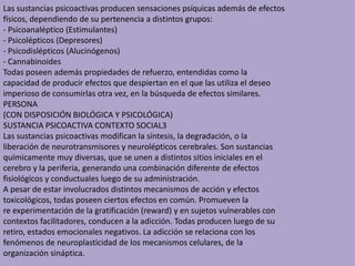Las sustancias psicoactivas producen sensaciones psíquicas además de efectos
físicos, dependiendo de su pertenencia a distintos grupos:
- Psicoanaléptico (Estimulantes)
- Psicolépticos (Depresores)
- Psicodislépticos (Alucinógenos)
- Cannabinoides
Todas poseen además propiedades de refuerzo, entendidas como la
capacidad de producir efectos que despiertan en el que las utiliza el deseo
imperioso de consumirlas otra vez, en la búsqueda de efectos similares.
PERSONA
(CON DISPOSICIÓN BIOLÓGICA Y PSICOLÓGICA)
SUSTANCIA PSICOACTIVA CONTEXTO SOCIAL3
Las sustancias psicoactivas modifican la síntesis, la degradación, o la
liberación de neurotransmisores y neurolépticos cerebrales. Son sustancias
químicamente muy diversas, que se unen a distintos sitios iniciales en el
cerebro y la periferia, generando una combinación diferente de efectos
fisiológicos y conductuales luego de su administración.
A pesar de estar involucrados distintos mecanismos de acción y efectos
toxicológicos, todas poseen ciertos efectos en común. Promueven la
re experimentación de la gratificación (reward) y en sujetos vulnerables con
contextos facilitadores, conducen a la adicción. Todas producen luego de su
retiro, estados emocionales negativos. La adicción se relaciona con los
fenómenos de neuroplasticidad de los mecanismos celulares, de la
organización sináptica.
 