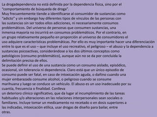 La drogadependencia no está definida por la dependencia física, sino por el
“comportamiento de búsqueda de droga”.
Muy frecuentemente tiende a identificarse al consumidor de sustancias como
“adicto” y sin embargo hay diferentes tipos de vínculos de las personas con
las sustancias sin ser todos ellos adicciones, ni necesariamente consumos
problemáticos. Del universo de personas que consumen sustancias, una
inmensa mayoría no incurrirá en consumos problemáticos. Por el contrario, en
un grupo relativamente pequeño en proporción al universo de consumidores el
uso adquiere características problemáticas. Por ello es muy importante hacer una diferenciación
entre lo que es el uso – que incluye el uso recreativo, el peligroso – el abuso y la dependencia a
sustancias psicoactivas, considerándose a los dos últimos conceptos como
patológicos (consumo problemático), aunque aún no se da por concluida la
delimitación precisa de ellos.
Se puede definir el uso de una sustancia como un consumo aislado, episódico,
ocasional, sin tolerancia ni dependencia. Claro está que un único episodio de
consumo puede ser fatal, en caso de intoxicación aguda, o dañino cuando una
mujer embarazada consume alcohol, o peligroso cuando se consume
marihuana y luego se conduce un vehículo. El abuso es un uso inadecuado por su
cuantía, frecuencia o finalidad. Conlleva
un deterioro clínico significativo, que da lugar al incumplimiento de las tareas
habituales y/o alteraciones en las relaciones interpersonales sean sociales o
familiares. Incluye tomar un medicamento no recetado o en dosis superiores a
las indicadas, intoxicación etílica, usar drogas de diseño para bailar, entre
otras.
 