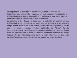 La drogadicción es considerada enfermedad, cuando se necesita un
tratamiento para salir de ella, y no puede ser controlada por el drogadicto. La
enfermedad puede ser con drogas ilícitas y con fármacos, que en un principio
se utilizaron para el tratamiento de otra enfermedad.
La adicción a las drogas, al igual que la adicción al alcohol, es una
enfermedad, y esto porque se encontró que los alcohólicos y los adictos a
drogas tienen muchas cosas en común, entre otras la de perder el control
sobre sí mismos cuando inician ingiriendo su "droga" favorita
(alcohol, marihuana, tranquilizantes, inhalantes, cocaína, etc.), además de que
tanto los consumidores "fuertes" de bebidas alcohólicas como los de drogas
ilegales o los de inhalantes pueden perder la razón y terminar sus días en un
Hospital Psiquiátrico o también acabar con su vida por una sobredosis.
 