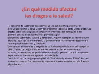 El consumo de sustancias psicoactivas, ya sea por placer o para aliviar el
dolor, puede dañar la salud y acarrear problemas sociales a corto y largo plazo. Los
efectos sobre la salud pueden consistir en enfermedades del hígado o del
pulmón, cáncer, lesiones o muertes provocadas por
accidentes, sobredosis, suicidio y agresiones. Algunos ejemplos de los efectos en
el plano social son las detenciones, la pérdida de las relaciones y el descuido de
las obligaciones laborales y familiares
Cerebelo: es el centro de la mayoría de las funciones involuntarias del cuerpo. El
abuso severo de drogas daña los nervios que controlan los movimientos
motores, lo que resulta en pérdida de coordinación general. Los adictos crónicos
experimentan temblores y agitación incontrolable.
Corazón: El uso de drogas puede producir "Síndrome de Muerte Súbita". Las dos
sustancias que más frecuentemente han causado estas muertes son el tolueno y
el gas butano.
 