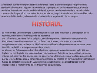 Cada lector puede tener perspectivas diferentes sobre el uso de drogas y los problemas
asociados al consumo. Algunos las ven desde la perspectiva de los tratamientos, o quizás
desde las limitaciones de disponibilidad de ellos; otros desde su visión de la moralidad del
consumo de drogas y los comportamientos asociados; o quizás desde una visión de libertad y
derechos del individuo; o bien desde el debate de la legalización de las drogas.
La Humanidad utilizó siempre sustancias psicoactivas para modificar la percepción de la
realidad, en su constante búsqueda de apartarse
del sufrimiento, sea éste físico, psíquico, social o espiritual. Desde muy temprano en la
Historia se han utilizado sustancias con fines medicinales, placenteros o para dar
cumplimiento a ritos de la época. Hipócrates consideraba al opio como una panacea, pero
también señaló los estragos que podía producir
su abuso y es Galeno quien describió al primer opiómano. A comienzos del siglo XIX, en
Inglaterra, privilegiada por sus estrechas relaciones con Oriente, se desarrolla el consumo
médico del opio y de los anestésicos en general. Su utilización era por un lado preconizada
por su efecto terapéutico y condenado moralmente su empleo en forma electiva “por falta de
fuerza de carácter o voluntad”. Luego de su descubrimiento, los psicotrópicos fueron
incorporados al tratamiento de los trastornos psiquiátricos,
 