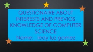 QUESTIONAIRE ABOUT
INTERESTS AND PREVIOS
KNOWLEDGE OF COMPUTER
SCIENCE
Name: _ledy luz gomez
 