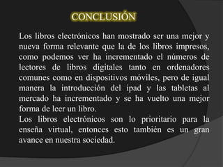 CONCLUSIÓN
Los libros electrónicos han mostrado ser una mejor y
nueva forma relevante que la de los libros impresos,
como podemos ver ha incrementado el números de
lectores de libros digitales tanto en ordenadores
comunes como en dispositivos móviles, pero de igual
manera la introducción del ipad y las tabletas al
mercado ha incrementado y se ha vuelto una mejor
forma de leer un libro.
Los libros electrónicos son lo prioritario para la
enseña virtual, entonces esto también es un gran
avance en nuestra sociedad.
 