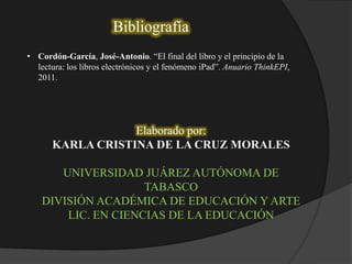 Bibliografía
• Cordón-García, José-Antonio. “El final del libro y el principio de la
lectura: los libros electrónicos y el fenómeno iPad”. Anuario ThinkEPI,
2011.
Elaborado por:
KARLA CRISTINA DE LA CRUZ MORALES
UNIVERSIDAD JUÁREZ AUTÓNOMA DE
TABASCO
DIVISIÓN ACADÉMICA DE EDUCACIÓN Y ARTE
LIC. EN CIENCIAS DE LA EDUCACIÓN
 
