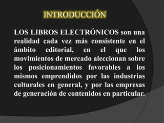 INTRODUCCIÓN
LOS LIBROS ELECTRÓNICOS son una
realidad cada vez más consistente en el
ámbito editorial, en el que los
movimientos de mercado aleccionan sobre
los posicionamientos favorables a los
mismos emprendidos por las industrias
culturales en general, y por las empresas
de generación de contenidos en particular.
 