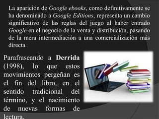 La aparición de Google ebooks, como definitivamente se
ha denominado a Google Editions, representa un cambio
significativo de las reglas del juego al haber entrado
Google en el negocio de la venta y distribución, pasando
de la mera intermediación a una comercialización más
directa.
Parafraseando a Derrida
(1998), lo que estos
movimientos pergeñan es
el fin del libro, en el
sentido tradicional del
término, y el nacimiento
de nuevas formas de
 