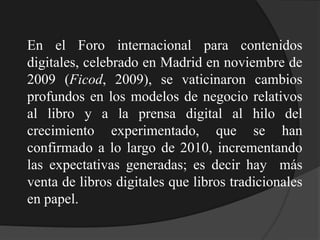 En el Foro internacional para contenidos
digitales, celebrado en Madrid en noviembre de
2009 (Ficod, 2009), se vaticinaron cambios
profundos en los modelos de negocio relativos
al libro y a la prensa digital al hilo del
crecimiento experimentado, que se han
confirmado a lo largo de 2010, incrementando
las expectativas generadas; es decir hay más
venta de libros digitales que libros tradicionales
en papel.
 