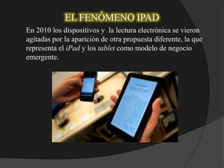 EL FENÓMENO IPAD
En 2010 los dispositivos y la lectura electrónica se vieron
agitadas por la aparición de otra propuesta diferente, la que
representa el iPad y los tablet como modelo de negocio
emergente.
 