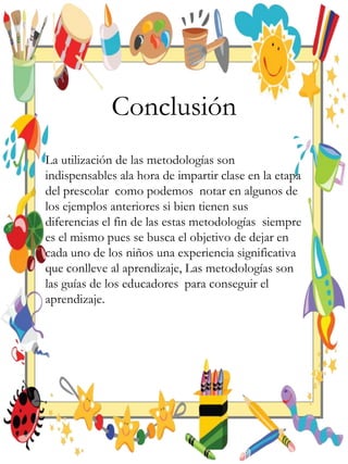 Conclusión
La utilización de las metodologías son
indispensables ala hora de impartir clase en la etapa
del prescolar como podemos notar en algunos de
los ejemplos anteriores si bien tienen sus
diferencias el fin de las estas metodologías siempre
es el mismo pues se busca el objetivo de dejar en
cada uno de los niños una experiencia significativa
que conlleve al aprendizaje, Las metodologías son
las guías de los educadores para conseguir el
aprendizaje.
 