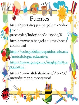 Fuentes
http://portalsej.jalisco.gob.mx/educ
acion-
preescolar/index.php?q=node/8
http://www.sanangel.edu.mx/prees
colar.html
http://colegiobilinguepaidos.edu.mx
/metodologia-educativa
http://www.google.es/imghp?hl=es
&tab=wi
http://www.slideshare.net/Aixa23/
metodo-maria-montessori
 