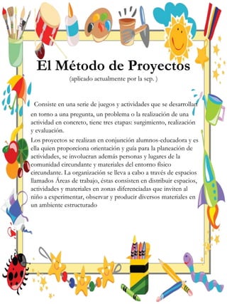 El Método de Proyectos
(aplicado actualmente por la sep. )
Consiste en una serie de juegos y actividades que se desarrollan
en torno a una pregunta, un problema o la realización de una
actividad en concreto, tiene tres etapas: surgimiento, realización
y evaluación.
Los proyectos se realizan en conjunción alumnos-educadora y es
ella quien proporciona orientación y guía para la planeación de
actividades, se involucran además personas y lugares de la
comunidad circundante y materiales del entorno físico
circundante. La organización se lleva a cabo a través de espacios
llamados Áreas de trabajo, éstas consisten en distribuir espacios,
actividades y materiales en zonas diferenciadas que inviten al
niño a experimentar, observar y producir diversos materiales en
un ambiente estructurado
 