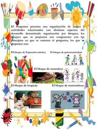 El Programa presenta una organización de juegos y
actividades relacionados con distintos aspectos del
desarrollo denominado organización por bloques, los
bloques que se proponen son congruentes con los
principios en que se sustenta el programa, los que se
proponen son:
El bloque de Expresión artística El bloque de psicomotricidad
El bloque de naturaleza
El bloque de lenguaje El bloque de matemáticas
 