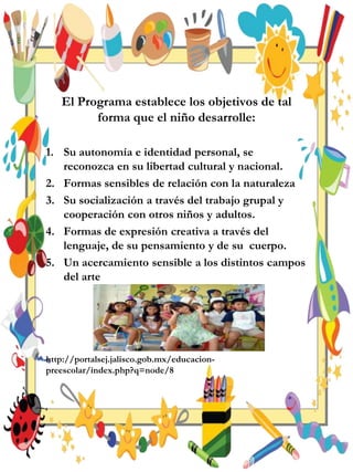 El Programa establece los objetivos de tal
forma que el niño desarrolle:
1. Su autonomía e identidad personal, se
reconozca en su libertad cultural y nacional.
2. Formas sensibles de relación con la naturaleza
3. Su socialización a través del trabajo grupal y
cooperación con otros niños y adultos.
4. Formas de expresión creativa a través del
lenguaje, de su pensamiento y de su cuerpo.
5. Un acercamiento sensible a los distintos campos
del arte
http://portalsej.jalisco.gob.mx/educacion-
preescolar/index.php?q=node/8
 