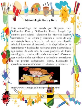 Metodología Katz y Katz
Esta metodología fue creada por Gregorio Katz,
Guillermina Katz y Guillermina Rivero Rangel. Los
alumnos preescolares adquieren los procesos lógicos,
matemáticos y de lectura y escritura a través de esta
metodología Katz y Katz, la cual, tiene por objetivo
principal fomentar el desarrollo y la adquisición de las
herramientas y habilidades necesarias para el aprendizaje
significativo de cada uno de éstos procesos, de forma
natural, grata, creativa y divertida; tomando al niño como
agente activo de las actividades y haciéndolos conscientes
de sus propias capacidades, logros, habilidades y
aprendizajes concentrándose en la lectura y escritura .
http://www.sanangel.edu.mx/preescolar.html
 