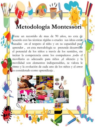 Metodología Montessori
Tiene un recorrido de mas de 90 años, no esta de
acuerdo con las técnicas rígidas o crueles sus ideas están
basadas en el respeto al niño y en su capacidad para
aprender , en esta metodología se pretende desarrollar
el potencial de los niños a través de los sentidos, sin
incitar la competencia entre los compañeros ,todo el
moviliario es adecuado para niños ,el silencio y la
movilidad son elementos indispensables, se valora le
ritmo y la evolución de cada uno de los niños y el error
es considerado como aprendizaje .
 