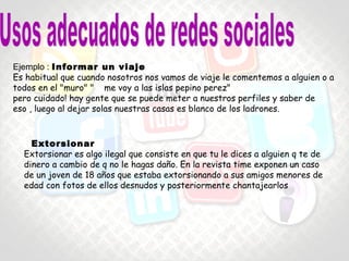 • Informar un viaje
Es habitual que cuando nosotros nos vamos de viaje le comentemos a alguien o a todos
en el "muro" " me voy a las islas pepino perez"
pero cuidado! hay gente que se puede meter a nuestros perfiles y saber de eso.
Ejemplo : Informar un viaje
Es habitual que cuando nosotros nos vamos de viaje le comentemos a alguien o a
todos en el "muro" " me voy a las islas pepino perez"
pero cuidado! hay gente que se puede meter a nuestros perfiles y saber de
eso , luego al dejar solas nuestras casas es blanco de los ladrones.
Extorsionar
Extorsionar es algo ilegal que consiste en que tu le dices a alguien q te de
dinero a cambio de q no le hagas daño. En la revista time exponen un caso
de un joven de 18 años que estaba extorsionando a sus amigos menores de
edad con fotos de ellos desnudos y posteriormente chantajearlos
 