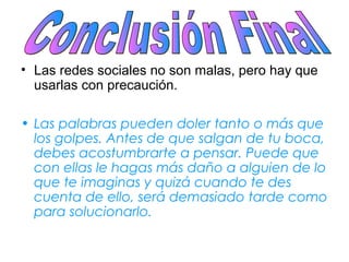 • Las redes sociales no son malas, pero hay que
usarlas con precaución.
• Las palabras pueden doler tanto o más que
los golpes. Antes de que salgan de tu boca,
debes acostumbrarte a pensar. Puede que
con ellas le hagas más daño a alguien de lo
que te imaginas y quizá cuando te des
cuenta de ello, será demasiado tarde como
para solucionarlo.
 