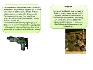TALADRO es una máquina herramienta donde se
mecanizan la mayoría de los agujeros que se hacen
a las piezas en los talleres mecánicos. Destacan
estas máquinas por la sencillez de su manejo.
Tienen dos movimientos: El de rotación de
la broca que le imprime el motor eléctrico de la
máquina a través de
una transmisión por poleas y engranajes, y el
de avance de penetración de la broca, que puede
realizarse de forma manual sensitiva o de forma
automática, si incorpora transmisión para hacerlo
PRENSA
La maquina utilizada para la mayoría
de las operaciones de trabajo en frio
y algunos en caliente, consiste en un
bastidor que sostiene una bancada y
un ariete. Una prensa debe estar
equipada con matrices y punzones
diseñada para ciertas operaciones
especificas.
 