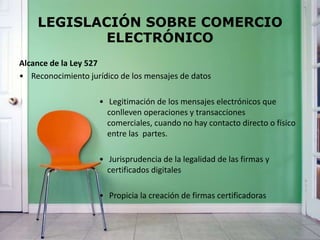 LEGISLACIÓN SOBRE COMERCIO
ELECTRÓNICO
Alcance de la Ley 527
• Reconocimiento jurídico de los mensajes de datos
• Legitimación de los mensajes electrónicos que
conlleven operaciones y transacciones
comerciales, cuando no hay contacto directo o físico
entre las partes.
• Jurisprudencia de la legalidad de las firmas y
certificados digitales
• Propicia la creación de firmas certificadoras
 