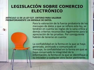 LEGISLACIÓN SOBRE COMERCIO
ELECTRÓNICO
ARTICULO 11 DE LA LEY 527. CRITERIO PARA VALORAR
PROBATORIAMENTE UN MENSAJE DE DATOS.
Para la valoración de la fuerza probatoria de los
mensajes de datos a que se refiere esta ley, se
tendrán en cuenta las reglas de la sana crítica y
demás criterios reconocidos legalmente para la
apreciación de las pruebas. Por consiguiente
habrán de tenerse en cuenta:
La confiabilidad en la forma en la que se haya
generado, archivado o comunicado el
mensaje, la confiabilidad en la forma en que se
haya conservado la integridad de la
información, la forma en la que se identifique a
su iniciador y cualquier otro factor pertinente.
 