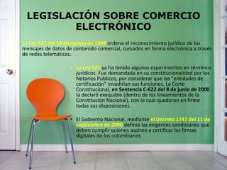 LEGISLACIÓN SOBRE COMERCIO
ELECTRÓNICO
La Ley 527 del 18 de agosto de 1999 ordena el reconocimiento jurídico de los
mensajes de datos de contenido comercial, cursados en forma electrónica a través
de redes telemáticas.
• La Ley 527 ya ha tenido algunos experimentos en términos
jurídicos. Fue demandada en su constitucionalidad por los
Notarios Públicos, por considerar que las "entidades de
certificación" invadirían sus funciones. La Corte
Constitucional, en Sentencia C-622 del 8 de junio de 2000
la declaró exequible (dentro de los lineamientos de la
Constitución Nacional), con lo cual quedaron en firme
todas sus disposiciones.
• El Gobierno Nacional, mediante el Decreto 1747 del 11 de
septiembre de 2000 definió las exigentes condiciones que
deben cumplir quienes aspiren a certificar las firmas
digitales de los colombianos
 