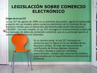 LEGISLACIÓN SOBRE COMERCIO
ELECTRÓNICO
Origen de la Ley 527
La Ley 527 de agosto de 1999, en su primeras dos partes, siguió el camino del
proyecto de Ley modelo sobre comercio electrónico de la Comisión de las
Naciones Unidas para el Desarrollo del Derecho Mercantil Internacional –
CNUDMI-. Con este modelo, la Ley 527 consagró el reconocimiento jurídico de
los mensajes de datos de contenido comercial, que es su principal aporte al
comercio electrónico en Colombia.
En su tercera parte, la Ley 527 introdujo un
elemento que no figura en la Ley Modelo de las
Naciones Unidas. Se trata del mecanismo de
certificación de firmas digitales (Notarias
Virtuales), llevada a cabo por entidades
especializadas, creadas bajo autorización estatal y
supervisadas por la Superintendencia de Industria y
Comercio
.
 