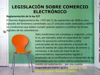 LEGISLACIÓN SOBRE COMERCIO
ELECTRÓNICO
Reglamentación de la ley 527
El Decreto Reglamentario No. 1747 del 11 de septiembre de 2000 es otro
episodio del fenómeno comentado: sus 27 artículos están dedicados a definir
las condiciones que deben cumplir quienes aspiren a certificar las firmas
digitales de los colombianos.
Tales condiciones son complejas y exigentes, como
lo es, por ejemplo, estar en capacidad de "cubrir
todos los perjuicios contractuales y extra
contractuales de los suscriptores y terceros de
buena fe exenta de culpa derivados de errores y
omisiones, o de actos de mala fe de los
administradores, representantes legales o
empleados de la certificadora en el desarrollo de las
actividades para las cuales solicita autorización o
cuenta con autorización... por una cuantía
asegurada por evento igual o superior a 7.500
salarios mínimos mensuales legales...".
 