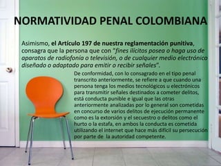 NORMATIVIDAD PENAL COLOMBIANA
Asimismo, el Artículo 197 de nuestra reglamentación punitiva,
consagra que la persona que con “fines ilícitos posea o haga uso de
aparatos de radiofonía o televisión, o de cualquier medio electrónico
diseñado o adaptado para emitir o recibir señales”.
De conformidad, con lo consagrado en el tipo penal
transcrito anteriormente, se refiere a que cuando una
persona tenga los medios tecnológicos u electrónicos
para transmitir señales destinados a cometer delitos,
está conducta punible e igual que las otras
anteriormente analizadas por lo general son cometidas
en concurso de varios delitos de ejecución permanente
como es la extorsión y el secuestro o delitos como el
hurto o la estafa, en ambos la conducta es cometida
utilizando el internet que hace más difícil su persecución
por parte de la autoridad competente.
 