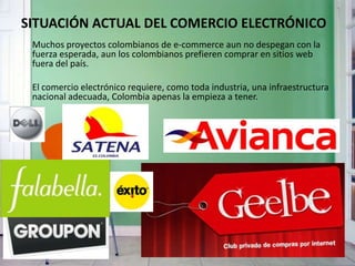 SITUACIÓN ACTUAL DEL COMERCIO ELECTRÓNICO
Muchos proyectos colombianos de e-commerce aun no despegan con la
fuerza esperada, aun los colombianos prefieren comprar en sitios web
fuera del país.
El comercio electrónico requiere, como toda industria, una infraestructura
nacional adecuada, Colombia apenas la empieza a tener.
 