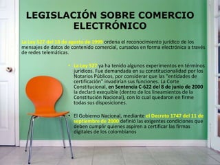 LEGISLACIÓN SOBRE COMERCIO
ELECTRÓNICO
La Ley 527 del 18 de agosto de 1999 ordena el reconocimiento jurídico de los
mensajes de datos de contenido comercial, cursados en forma electrónica a través
de redes telemáticas.
• La Ley 527 ya ha tenido algunos experimentos en términos
jurídicos. Fue demandada en su constitucionalidad por los
Notarios Públicos, por considerar que las "entidades de
certificación" invadirían sus funciones. La Corte
Constitucional, en Sentencia C-622 del 8 de junio de 2000
la declaró exequible (dentro de los lineamientos de la
Constitución Nacional), con lo cual quedaron en firme
todas sus disposiciones.
• El Gobierno Nacional, mediante el Decreto 1747 del 11 de
septiembre de 2000 definió las exigentes condiciones que
deben cumplir quienes aspiren a certificar las firmas
digitales de los colombianos
 