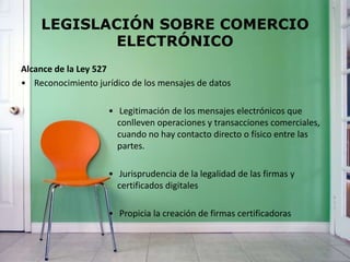 LEGISLACIÓN SOBRE COMERCIO
ELECTRÓNICO
Alcance de la Ley 527
• Reconocimiento jurídico de los mensajes de datos
• Legitimación de los mensajes electrónicos que
conlleven operaciones y transacciones comerciales,
cuando no hay contacto directo o físico entre las
partes.
• Jurisprudencia de la legalidad de las firmas y
certificados digitales
• Propicia la creación de firmas certificadoras
 
