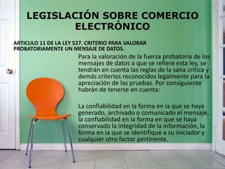 LEGISLACIÓN SOBRE COMERCIO
ELECTRÓNICO
ARTICULO 11 DE LA LEY 527. CRITERIO PARA VALORAR
PROBATORIAMENTE UN MENSAJE DE DATOS.
Para la valoración de la fuerza probatoria de los
mensajes de datos a que se refiere esta ley, se
tendrán en cuenta las reglas de la sana crítica y
demás criterios reconocidos legalmente para la
apreciación de las pruebas. Por consiguiente
habrán de tenerse en cuenta:
La confiabilidad en la forma en la que se haya
generado, archivado o comunicado el mensaje,
la confiabilidad en la forma en que se haya
conservado la integridad de la información, la
forma en la que se identifique a su iniciador y
cualquier otro factor pertinente.
 