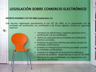 LEGISLACIÓN SOBRE COMERCIO ELECTRÓNICO
DECRETO NUMERO 1747 DE 2000 (septiembre 11)
Este decreto reglamenta parcialmente la Ley 527 de 1999, en lo relacionado con las
entidades de certificación, los certificados y las firmas digitales. Define los siguientes
aspectos:
• Introduce las definiciones y aspectos generales de la
certificación y de los certificados.
• Define los requisitos de las entidades de certificación
abiertas y cerradas.
• Establece las garantías mínimas que deben cumplir las
entidades certificadoras .
• Establece la infraestructura mínima que deben proveer
las entidades certificadoras.
• Establece la obligación de presentar los informes y
controles de auditora requeridos por la ley 527 de 1999.
• Menciona las responsabilidades, las regulaciones y los
usos de los certificados
 
